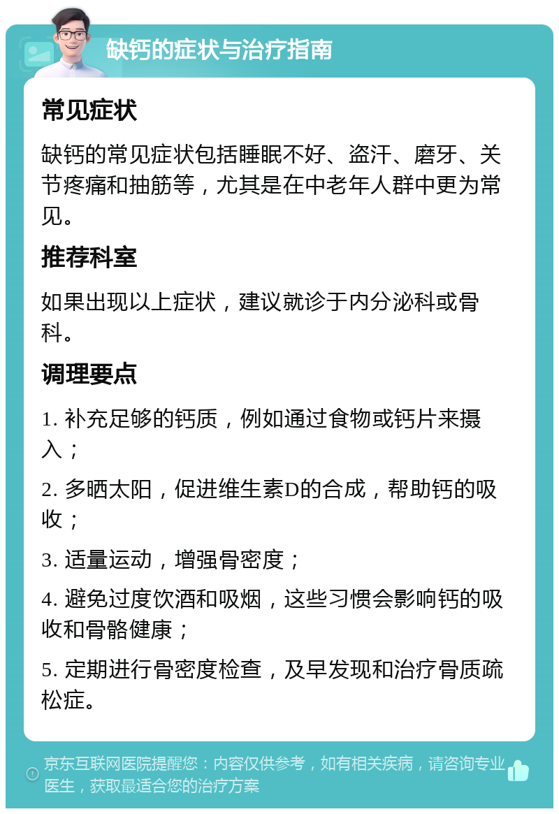 缺钙的症状与治疗指南 常见症状 缺钙的常见症状包括睡眠不好、盗汗、磨牙、关节疼痛和抽筋等，尤其是在中老年人群中更为常见。 推荐科室 如果出现以上症状，建议就诊于内分泌科或骨科。 调理要点 1. 补充足够的钙质，例如通过食物或钙片来摄入； 2. 多晒太阳，促进维生素D的合成，帮助钙的吸收； 3. 适量运动，增强骨密度； 4. 避免过度饮酒和吸烟，这些习惯会影响钙的吸收和骨骼健康； 5. 定期进行骨密度检查，及早发现和治疗骨质疏松症。