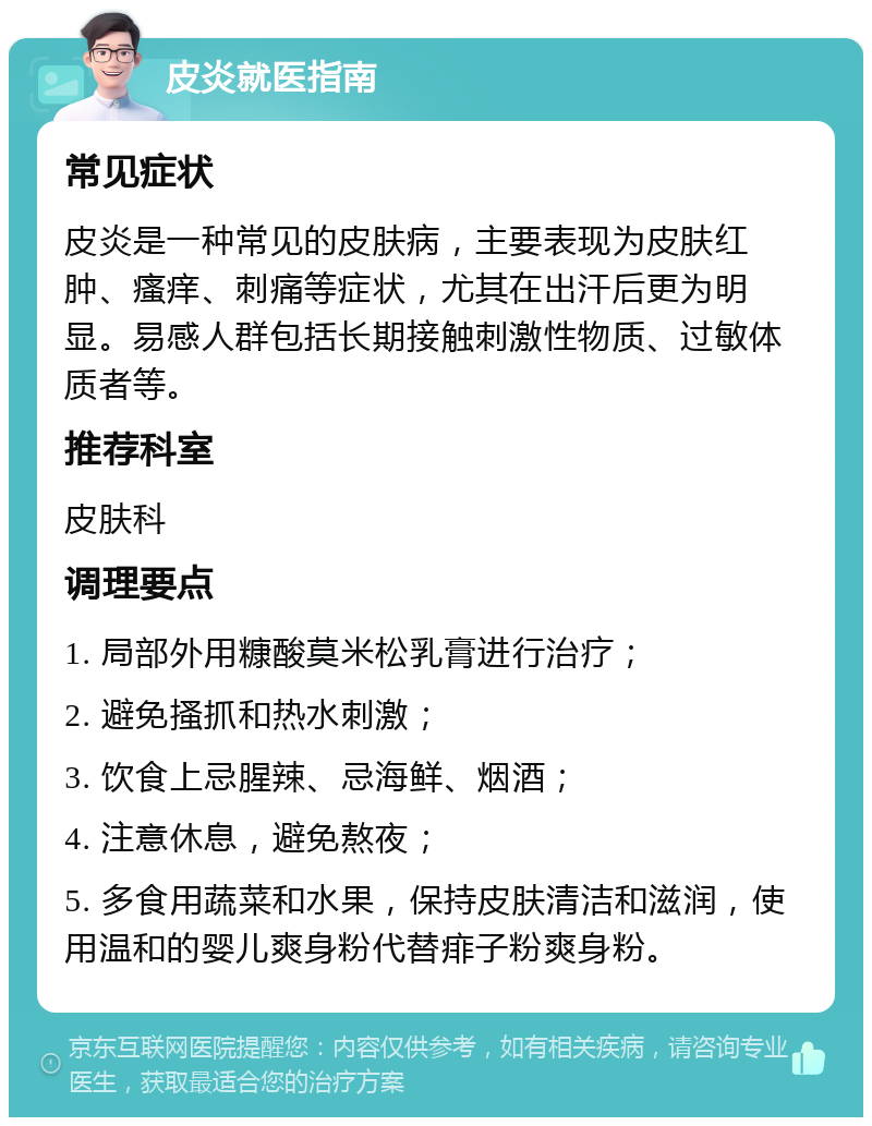 皮炎就医指南 常见症状 皮炎是一种常见的皮肤病，主要表现为皮肤红肿、瘙痒、刺痛等症状，尤其在出汗后更为明显。易感人群包括长期接触刺激性物质、过敏体质者等。 推荐科室 皮肤科 调理要点 1. 局部外用糠酸莫米松乳膏进行治疗； 2. 避免搔抓和热水刺激； 3. 饮食上忌腥辣、忌海鲜、烟酒； 4. 注意休息，避免熬夜； 5. 多食用蔬菜和水果，保持皮肤清洁和滋润，使用温和的婴儿爽身粉代替痱子粉爽身粉。