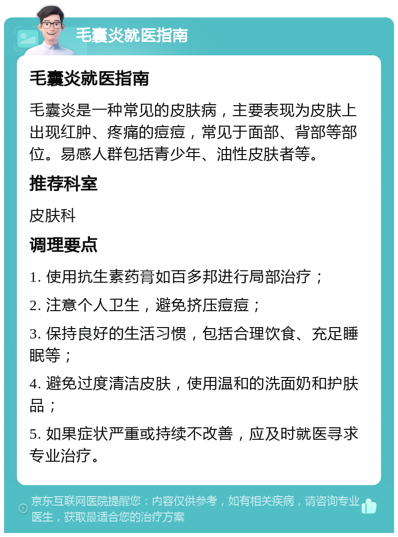 毛囊炎就医指南 毛囊炎就医指南 毛囊炎是一种常见的皮肤病，主要表现为皮肤上出现红肿、疼痛的痘痘，常见于面部、背部等部位。易感人群包括青少年、油性皮肤者等。 推荐科室 皮肤科 调理要点 1. 使用抗生素药膏如百多邦进行局部治疗； 2. 注意个人卫生，避免挤压痘痘； 3. 保持良好的生活习惯，包括合理饮食、充足睡眠等； 4. 避免过度清洁皮肤，使用温和的洗面奶和护肤品； 5. 如果症状严重或持续不改善，应及时就医寻求专业治疗。