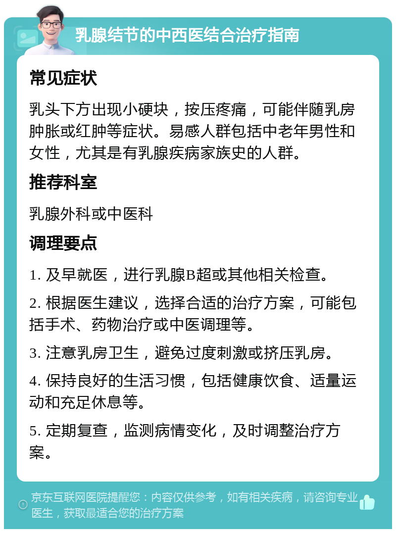 乳腺结节的中西医结合治疗指南 常见症状 乳头下方出现小硬块，按压疼痛，可能伴随乳房肿胀或红肿等症状。易感人群包括中老年男性和女性，尤其是有乳腺疾病家族史的人群。 推荐科室 乳腺外科或中医科 调理要点 1. 及早就医，进行乳腺B超或其他相关检查。 2. 根据医生建议，选择合适的治疗方案，可能包括手术、药物治疗或中医调理等。 3. 注意乳房卫生，避免过度刺激或挤压乳房。 4. 保持良好的生活习惯，包括健康饮食、适量运动和充足休息等。 5. 定期复查，监测病情变化，及时调整治疗方案。