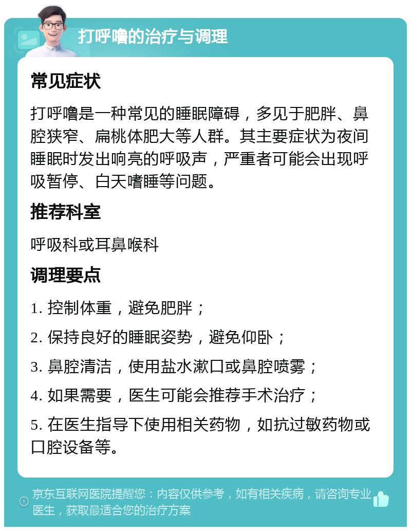 打呼噜的治疗与调理 常见症状 打呼噜是一种常见的睡眠障碍，多见于肥胖、鼻腔狭窄、扁桃体肥大等人群。其主要症状为夜间睡眠时发出响亮的呼吸声，严重者可能会出现呼吸暂停、白天嗜睡等问题。 推荐科室 呼吸科或耳鼻喉科 调理要点 1. 控制体重，避免肥胖； 2. 保持良好的睡眠姿势，避免仰卧； 3. 鼻腔清洁，使用盐水漱口或鼻腔喷雾； 4. 如果需要，医生可能会推荐手术治疗； 5. 在医生指导下使用相关药物，如抗过敏药物或口腔设备等。