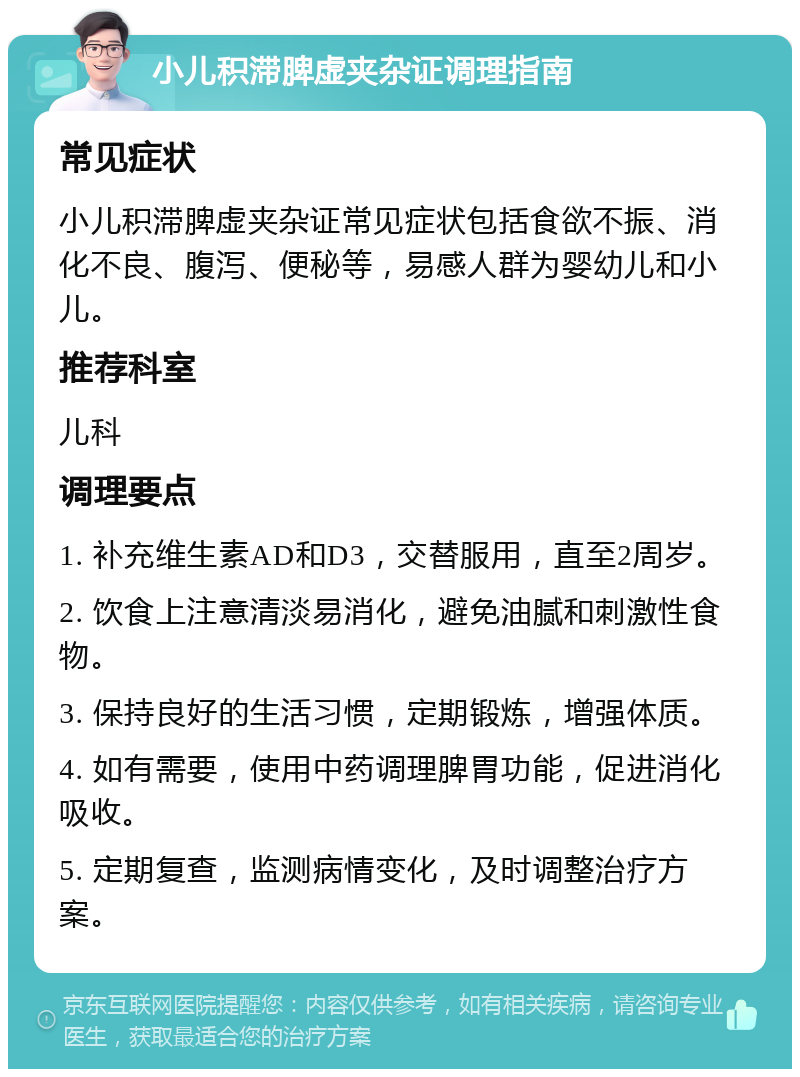 小儿积滞脾虚夹杂证调理指南 常见症状 小儿积滞脾虚夹杂证常见症状包括食欲不振、消化不良、腹泻、便秘等，易感人群为婴幼儿和小儿。 推荐科室 儿科 调理要点 1. 补充维生素AD和D3，交替服用，直至2周岁。 2. 饮食上注意清淡易消化，避免油腻和刺激性食物。 3. 保持良好的生活习惯，定期锻炼，增强体质。 4. 如有需要，使用中药调理脾胃功能，促进消化吸收。 5. 定期复查，监测病情变化，及时调整治疗方案。