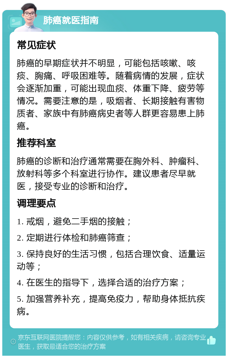 肺癌就医指南 常见症状 肺癌的早期症状并不明显，可能包括咳嗽、咳痰、胸痛、呼吸困难等。随着病情的发展，症状会逐渐加重，可能出现血痰、体重下降、疲劳等情况。需要注意的是，吸烟者、长期接触有害物质者、家族中有肺癌病史者等人群更容易患上肺癌。 推荐科室 肺癌的诊断和治疗通常需要在胸外科、肿瘤科、放射科等多个科室进行协作。建议患者尽早就医，接受专业的诊断和治疗。 调理要点 1. 戒烟，避免二手烟的接触； 2. 定期进行体检和肺癌筛查； 3. 保持良好的生活习惯，包括合理饮食、适量运动等； 4. 在医生的指导下，选择合适的治疗方案； 5. 加强营养补充，提高免疫力，帮助身体抵抗疾病。