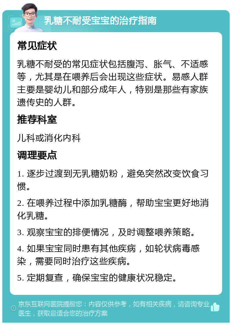 乳糖不耐受宝宝的治疗指南 常见症状 乳糖不耐受的常见症状包括腹泻、胀气、不适感等，尤其是在喂养后会出现这些症状。易感人群主要是婴幼儿和部分成年人，特别是那些有家族遗传史的人群。 推荐科室 儿科或消化内科 调理要点 1. 逐步过渡到无乳糖奶粉，避免突然改变饮食习惯。 2. 在喂养过程中添加乳糖酶，帮助宝宝更好地消化乳糖。 3. 观察宝宝的排便情况，及时调整喂养策略。 4. 如果宝宝同时患有其他疾病，如轮状病毒感染，需要同时治疗这些疾病。 5. 定期复查，确保宝宝的健康状况稳定。