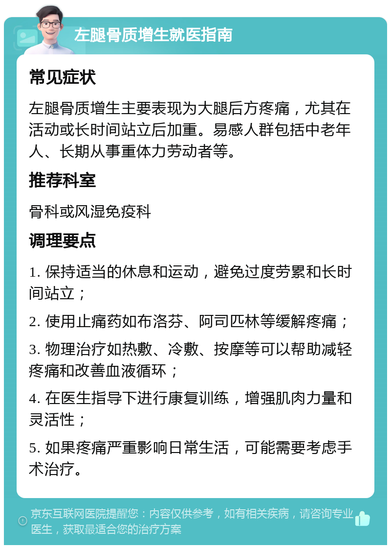 左腿骨质增生就医指南 常见症状 左腿骨质增生主要表现为大腿后方疼痛，尤其在活动或长时间站立后加重。易感人群包括中老年人、长期从事重体力劳动者等。 推荐科室 骨科或风湿免疫科 调理要点 1. 保持适当的休息和运动，避免过度劳累和长时间站立； 2. 使用止痛药如布洛芬、阿司匹林等缓解疼痛； 3. 物理治疗如热敷、冷敷、按摩等可以帮助减轻疼痛和改善血液循环； 4. 在医生指导下进行康复训练，增强肌肉力量和灵活性； 5. 如果疼痛严重影响日常生活，可能需要考虑手术治疗。