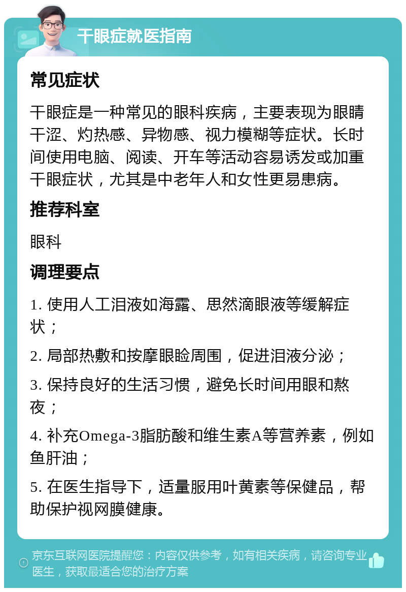 干眼症就医指南 常见症状 干眼症是一种常见的眼科疾病，主要表现为眼睛干涩、灼热感、异物感、视力模糊等症状。长时间使用电脑、阅读、开车等活动容易诱发或加重干眼症状，尤其是中老年人和女性更易患病。 推荐科室 眼科 调理要点 1. 使用人工泪液如海露、思然滴眼液等缓解症状； 2. 局部热敷和按摩眼睑周围，促进泪液分泌； 3. 保持良好的生活习惯，避免长时间用眼和熬夜； 4. 补充Omega-3脂肪酸和维生素A等营养素，例如鱼肝油； 5. 在医生指导下，适量服用叶黄素等保健品，帮助保护视网膜健康。