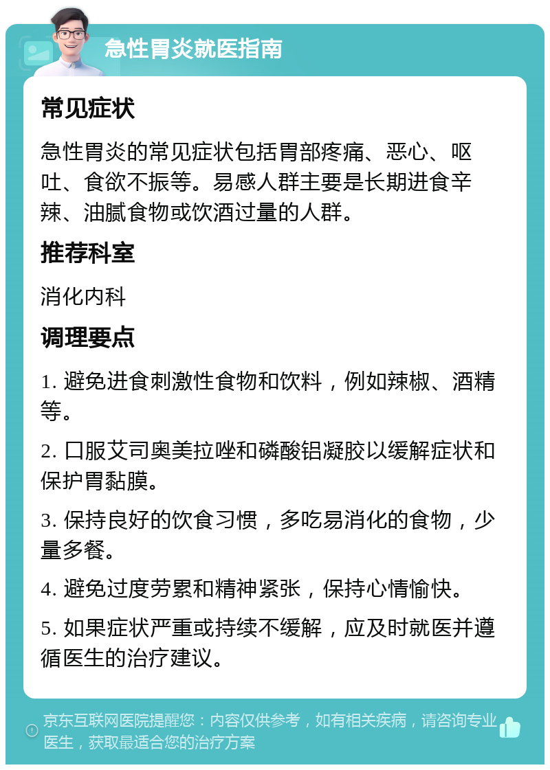 急性胃炎就医指南 常见症状 急性胃炎的常见症状包括胃部疼痛、恶心、呕吐、食欲不振等。易感人群主要是长期进食辛辣、油腻食物或饮酒过量的人群。 推荐科室 消化内科 调理要点 1. 避免进食刺激性食物和饮料，例如辣椒、酒精等。 2. 口服艾司奥美拉唑和磷酸铝凝胶以缓解症状和保护胃黏膜。 3. 保持良好的饮食习惯，多吃易消化的食物，少量多餐。 4. 避免过度劳累和精神紧张，保持心情愉快。 5. 如果症状严重或持续不缓解，应及时就医并遵循医生的治疗建议。