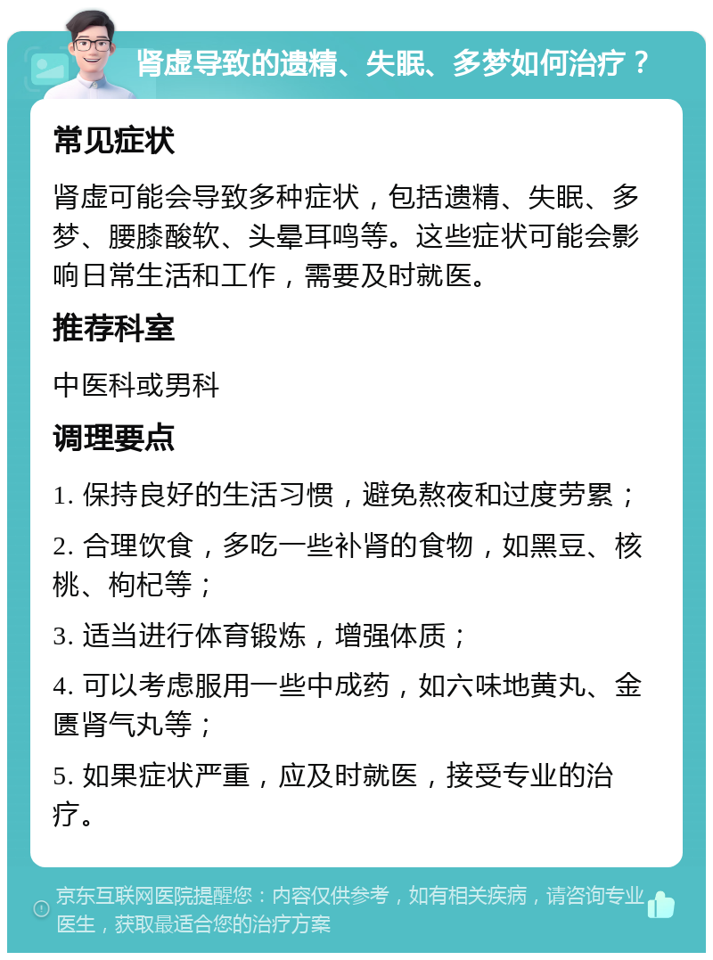 肾虚导致的遗精、失眠、多梦如何治疗？ 常见症状 肾虚可能会导致多种症状，包括遗精、失眠、多梦、腰膝酸软、头晕耳鸣等。这些症状可能会影响日常生活和工作，需要及时就医。 推荐科室 中医科或男科 调理要点 1. 保持良好的生活习惯，避免熬夜和过度劳累； 2. 合理饮食，多吃一些补肾的食物，如黑豆、核桃、枸杞等； 3. 适当进行体育锻炼，增强体质； 4. 可以考虑服用一些中成药，如六味地黄丸、金匮肾气丸等； 5. 如果症状严重，应及时就医，接受专业的治疗。