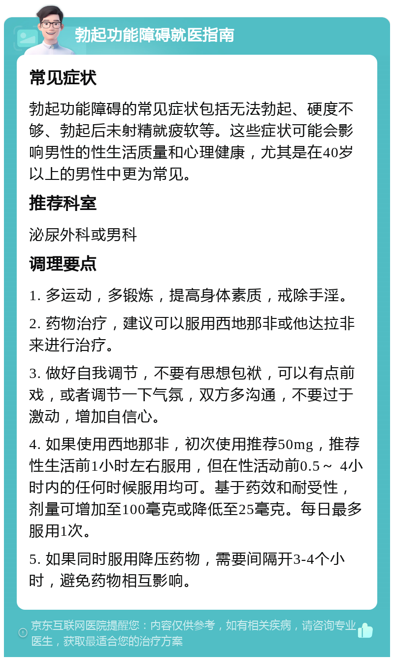 勃起功能障碍就医指南 常见症状 勃起功能障碍的常见症状包括无法勃起、硬度不够、勃起后未射精就疲软等。这些症状可能会影响男性的性生活质量和心理健康，尤其是在40岁以上的男性中更为常见。 推荐科室 泌尿外科或男科 调理要点 1. 多运动，多锻炼，提高身体素质，戒除手淫。 2. 药物治疗，建议可以服用西地那非或他达拉非来进行治疗。 3. 做好自我调节，不要有思想包袱，可以有点前戏，或者调节一下气氛，双方多沟通，不要过于激动，增加自信心。 4. 如果使用西地那非，初次使用推荐50mg，推荐性生活前1小时左右服用，但在性活动前0.5～ 4小时内的任何时候服用均可。基于药效和耐受性，剂量可增加至100毫克或降低至25毫克。每日最多服用1次。 5. 如果同时服用降压药物，需要间隔开3-4个小时，避免药物相互影响。