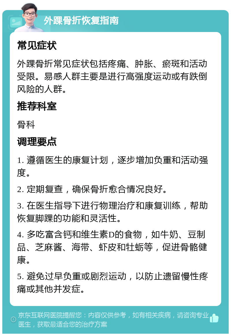 外踝骨折恢复指南 常见症状 外踝骨折常见症状包括疼痛、肿胀、瘀斑和活动受限。易感人群主要是进行高强度运动或有跌倒风险的人群。 推荐科室 骨科 调理要点 1. 遵循医生的康复计划，逐步增加负重和活动强度。 2. 定期复查，确保骨折愈合情况良好。 3. 在医生指导下进行物理治疗和康复训练，帮助恢复脚踝的功能和灵活性。 4. 多吃富含钙和维生素D的食物，如牛奶、豆制品、芝麻酱、海带、虾皮和牡蛎等，促进骨骼健康。 5. 避免过早负重或剧烈运动，以防止遗留慢性疼痛或其他并发症。