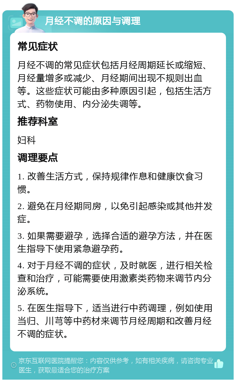 月经不调的原因与调理 常见症状 月经不调的常见症状包括月经周期延长或缩短、月经量增多或减少、月经期间出现不规则出血等。这些症状可能由多种原因引起，包括生活方式、药物使用、内分泌失调等。 推荐科室 妇科 调理要点 1. 改善生活方式，保持规律作息和健康饮食习惯。 2. 避免在月经期同房，以免引起感染或其他并发症。 3. 如果需要避孕，选择合适的避孕方法，并在医生指导下使用紧急避孕药。 4. 对于月经不调的症状，及时就医，进行相关检查和治疗，可能需要使用激素类药物来调节内分泌系统。 5. 在医生指导下，适当进行中药调理，例如使用当归、川芎等中药材来调节月经周期和改善月经不调的症状。