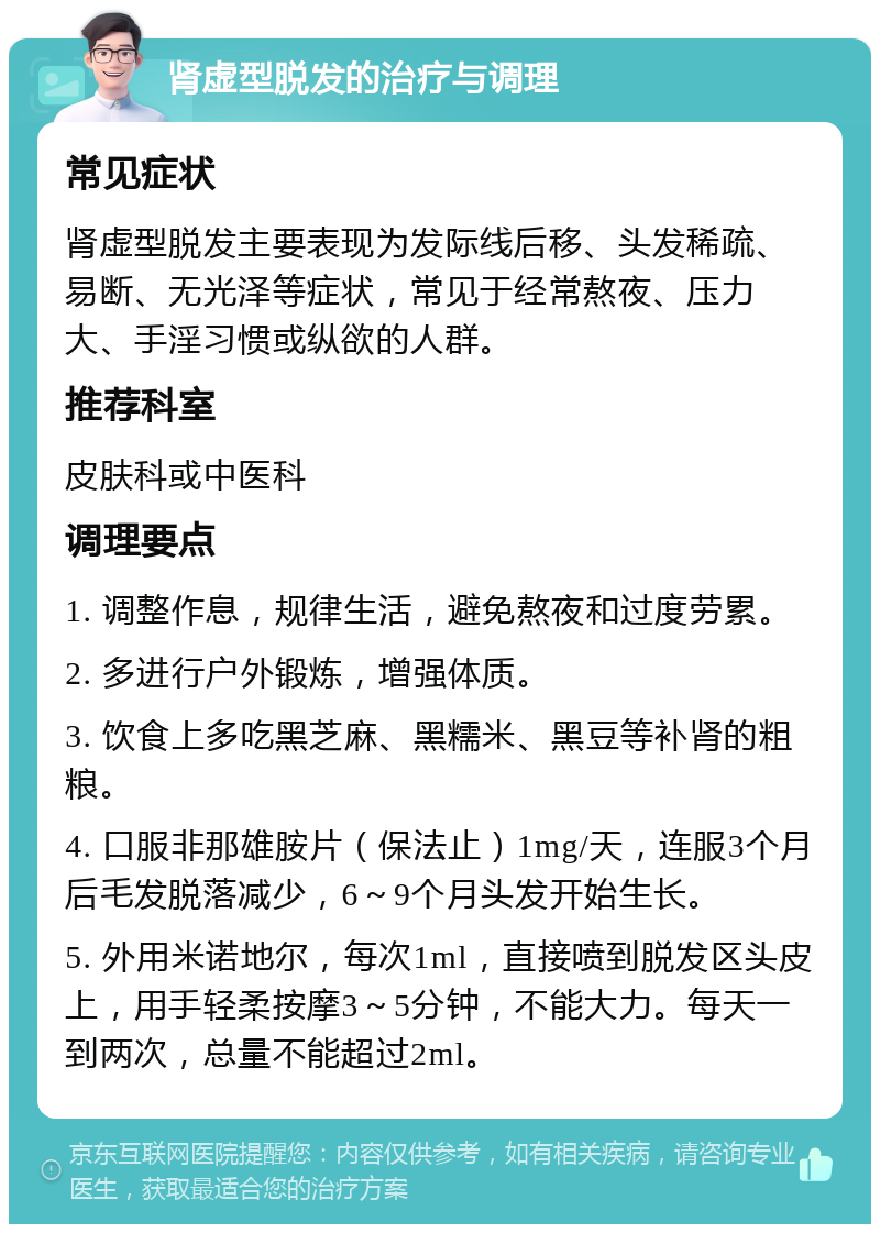 肾虚型脱发的治疗与调理 常见症状 肾虚型脱发主要表现为发际线后移、头发稀疏、易断、无光泽等症状，常见于经常熬夜、压力大、手淫习惯或纵欲的人群。 推荐科室 皮肤科或中医科 调理要点 1. 调整作息，规律生活，避免熬夜和过度劳累。 2. 多进行户外锻炼，增强体质。 3. 饮食上多吃黑芝麻、黑糯米、黑豆等补肾的粗粮。 4. 口服非那雄胺片（保法止）1mg/天，连服3个月后毛发脱落减少，6～9个月头发开始生长。 5. 外用米诺地尔，每次1ml，直接喷到脱发区头皮上，用手轻柔按摩3～5分钟，不能大力。每天一到两次，总量不能超过2ml。