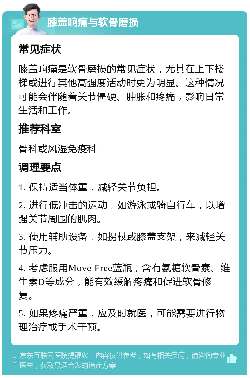 膝盖响痛与软骨磨损 常见症状 膝盖响痛是软骨磨损的常见症状，尤其在上下楼梯或进行其他高强度活动时更为明显。这种情况可能会伴随着关节僵硬、肿胀和疼痛，影响日常生活和工作。 推荐科室 骨科或风湿免疫科 调理要点 1. 保持适当体重，减轻关节负担。 2. 进行低冲击的运动，如游泳或骑自行车，以增强关节周围的肌肉。 3. 使用辅助设备，如拐杖或膝盖支架，来减轻关节压力。 4. 考虑服用Move Free蓝瓶，含有氨糖软骨素、维生素D等成分，能有效缓解疼痛和促进软骨修复。 5. 如果疼痛严重，应及时就医，可能需要进行物理治疗或手术干预。