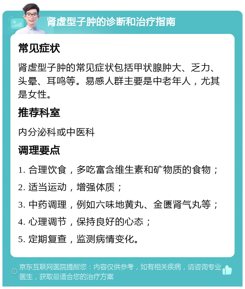 肾虚型子肿的诊断和治疗指南 常见症状 肾虚型子肿的常见症状包括甲状腺肿大、乏力、头晕、耳鸣等。易感人群主要是中老年人，尤其是女性。 推荐科室 内分泌科或中医科 调理要点 1. 合理饮食，多吃富含维生素和矿物质的食物； 2. 适当运动，增强体质； 3. 中药调理，例如六味地黄丸、金匮肾气丸等； 4. 心理调节，保持良好的心态； 5. 定期复查，监测病情变化。