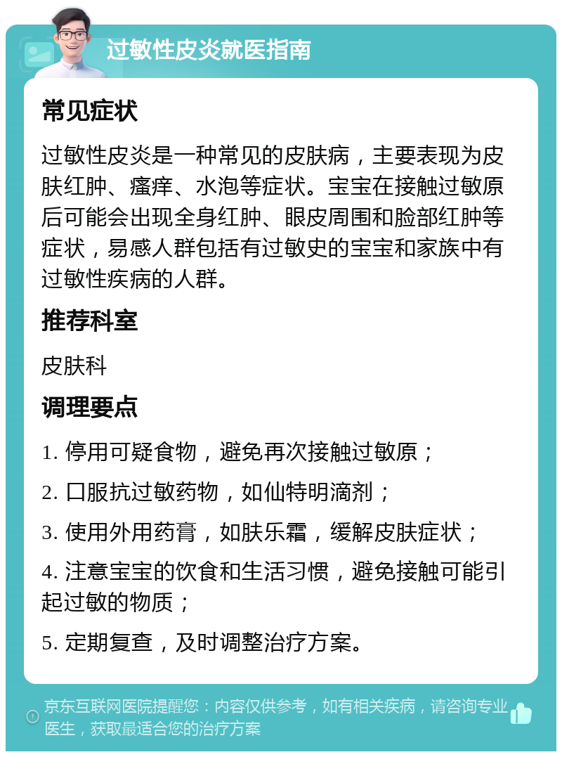 过敏性皮炎就医指南 常见症状 过敏性皮炎是一种常见的皮肤病，主要表现为皮肤红肿、瘙痒、水泡等症状。宝宝在接触过敏原后可能会出现全身红肿、眼皮周围和脸部红肿等症状，易感人群包括有过敏史的宝宝和家族中有过敏性疾病的人群。 推荐科室 皮肤科 调理要点 1. 停用可疑食物，避免再次接触过敏原； 2. 口服抗过敏药物，如仙特明滴剂； 3. 使用外用药膏，如肤乐霜，缓解皮肤症状； 4. 注意宝宝的饮食和生活习惯，避免接触可能引起过敏的物质； 5. 定期复查，及时调整治疗方案。