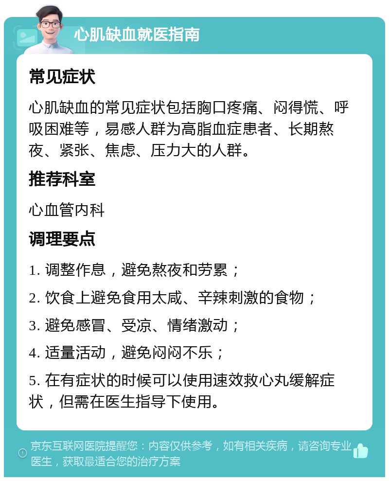 心肌缺血就医指南 常见症状 心肌缺血的常见症状包括胸口疼痛、闷得慌、呼吸困难等，易感人群为高脂血症患者、长期熬夜、紧张、焦虑、压力大的人群。 推荐科室 心血管内科 调理要点 1. 调整作息，避免熬夜和劳累； 2. 饮食上避免食用太咸、辛辣刺激的食物； 3. 避免感冒、受凉、情绪激动； 4. 适量活动，避免闷闷不乐； 5. 在有症状的时候可以使用速效救心丸缓解症状，但需在医生指导下使用。