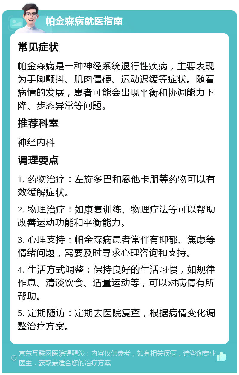 帕金森病就医指南 常见症状 帕金森病是一种神经系统退行性疾病，主要表现为手脚颤抖、肌肉僵硬、运动迟缓等症状。随着病情的发展，患者可能会出现平衡和协调能力下降、步态异常等问题。 推荐科室 神经内科 调理要点 1. 药物治疗：左旋多巴和恩他卡朋等药物可以有效缓解症状。 2. 物理治疗：如康复训练、物理疗法等可以帮助改善运动功能和平衡能力。 3. 心理支持：帕金森病患者常伴有抑郁、焦虑等情绪问题，需要及时寻求心理咨询和支持。 4. 生活方式调整：保持良好的生活习惯，如规律作息、清淡饮食、适量运动等，可以对病情有所帮助。 5. 定期随访：定期去医院复查，根据病情变化调整治疗方案。