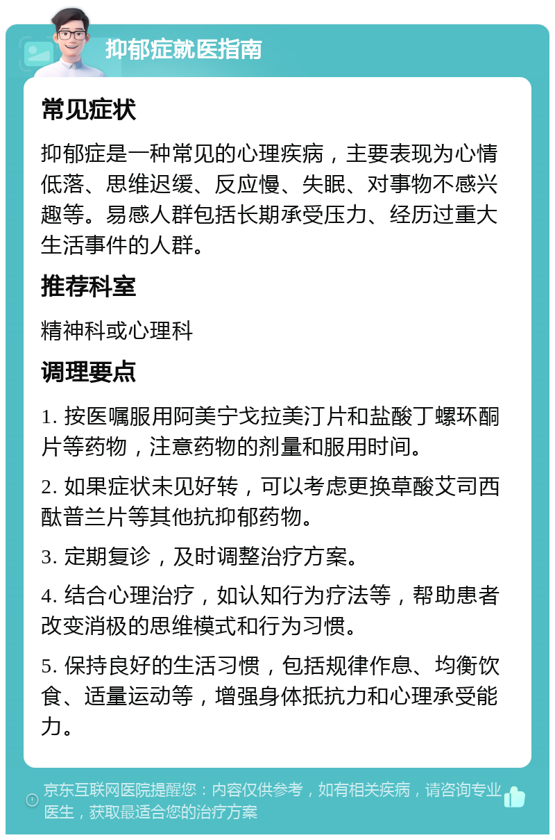 抑郁症就医指南 常见症状 抑郁症是一种常见的心理疾病，主要表现为心情低落、思维迟缓、反应慢、失眠、对事物不感兴趣等。易感人群包括长期承受压力、经历过重大生活事件的人群。 推荐科室 精神科或心理科 调理要点 1. 按医嘱服用阿美宁戈拉美汀片和盐酸丁螺环酮片等药物，注意药物的剂量和服用时间。 2. 如果症状未见好转，可以考虑更换草酸艾司西酞普兰片等其他抗抑郁药物。 3. 定期复诊，及时调整治疗方案。 4. 结合心理治疗，如认知行为疗法等，帮助患者改变消极的思维模式和行为习惯。 5. 保持良好的生活习惯，包括规律作息、均衡饮食、适量运动等，增强身体抵抗力和心理承受能力。