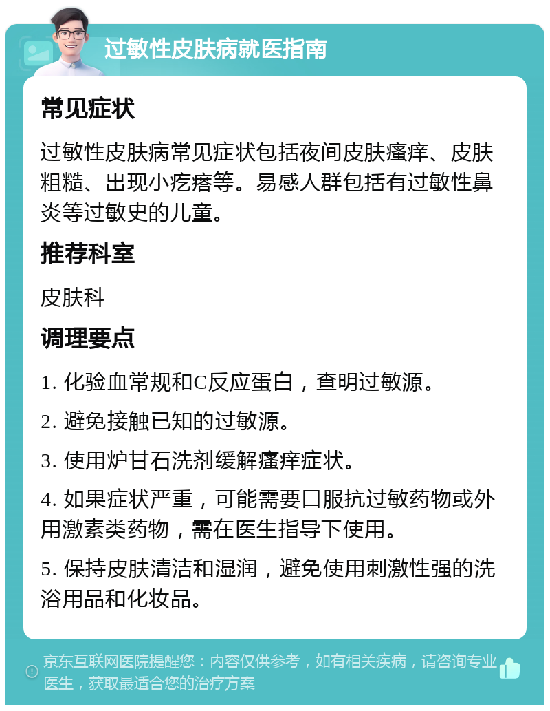 过敏性皮肤病就医指南 常见症状 过敏性皮肤病常见症状包括夜间皮肤瘙痒、皮肤粗糙、出现小疙瘩等。易感人群包括有过敏性鼻炎等过敏史的儿童。 推荐科室 皮肤科 调理要点 1. 化验血常规和C反应蛋白，查明过敏源。 2. 避免接触已知的过敏源。 3. 使用炉甘石洗剂缓解瘙痒症状。 4. 如果症状严重，可能需要口服抗过敏药物或外用激素类药物，需在医生指导下使用。 5. 保持皮肤清洁和湿润，避免使用刺激性强的洗浴用品和化妆品。