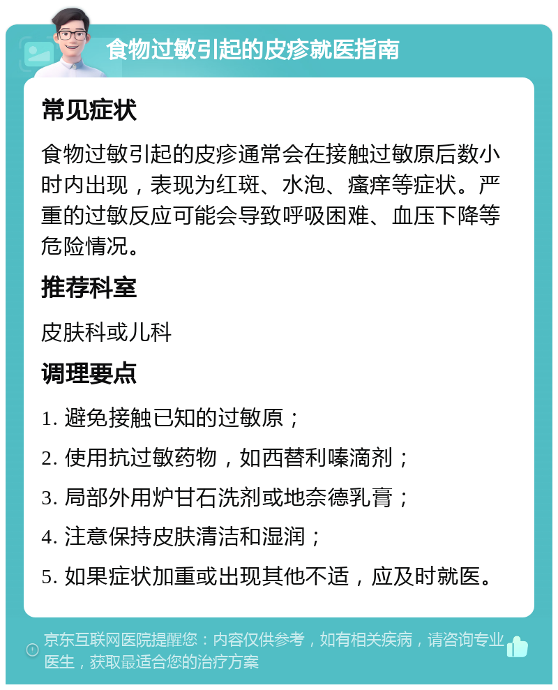 食物过敏引起的皮疹就医指南 常见症状 食物过敏引起的皮疹通常会在接触过敏原后数小时内出现，表现为红斑、水泡、瘙痒等症状。严重的过敏反应可能会导致呼吸困难、血压下降等危险情况。 推荐科室 皮肤科或儿科 调理要点 1. 避免接触已知的过敏原； 2. 使用抗过敏药物，如西替利嗪滴剂； 3. 局部外用炉甘石洗剂或地奈德乳膏； 4. 注意保持皮肤清洁和湿润； 5. 如果症状加重或出现其他不适，应及时就医。