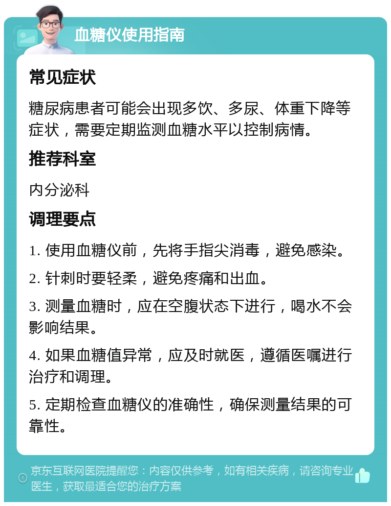 血糖仪使用指南 常见症状 糖尿病患者可能会出现多饮、多尿、体重下降等症状，需要定期监测血糖水平以控制病情。 推荐科室 内分泌科 调理要点 1. 使用血糖仪前，先将手指尖消毒，避免感染。 2. 针刺时要轻柔，避免疼痛和出血。 3. 测量血糖时，应在空腹状态下进行，喝水不会影响结果。 4. 如果血糖值异常，应及时就医，遵循医嘱进行治疗和调理。 5. 定期检查血糖仪的准确性，确保测量结果的可靠性。