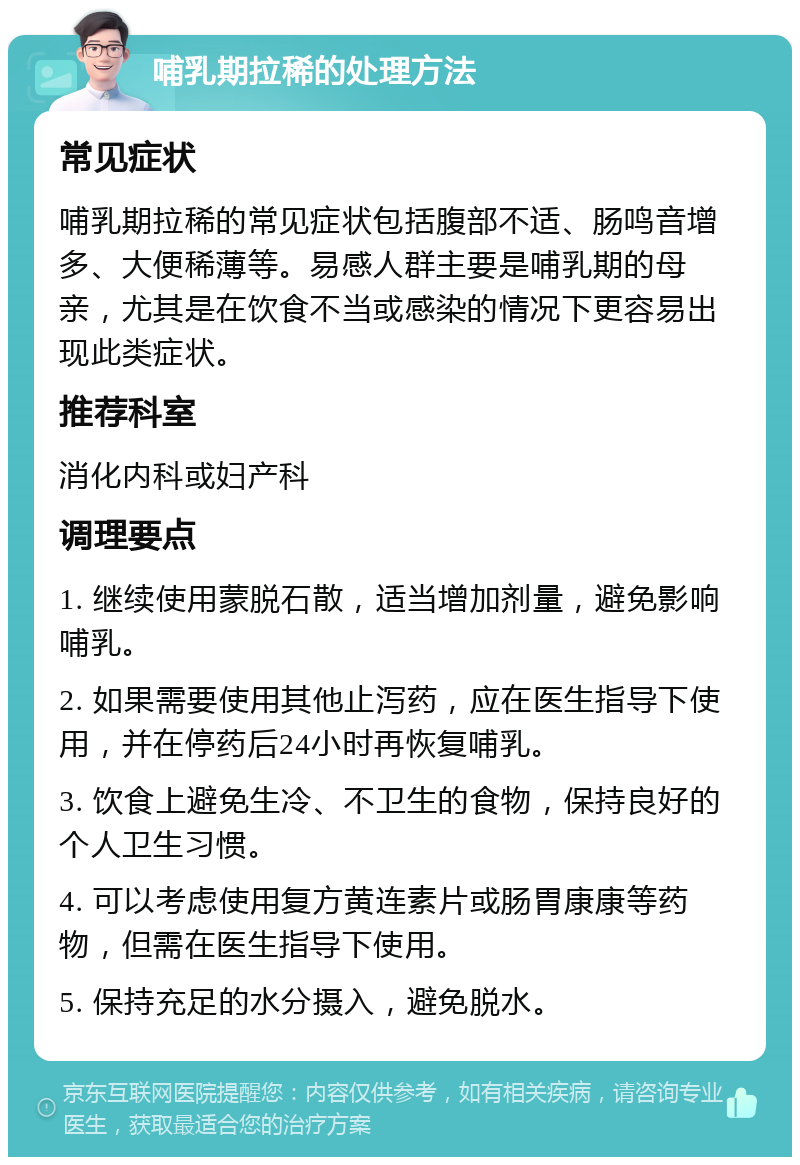 哺乳期拉稀的处理方法 常见症状 哺乳期拉稀的常见症状包括腹部不适、肠鸣音增多、大便稀薄等。易感人群主要是哺乳期的母亲，尤其是在饮食不当或感染的情况下更容易出现此类症状。 推荐科室 消化内科或妇产科 调理要点 1. 继续使用蒙脱石散，适当增加剂量，避免影响哺乳。 2. 如果需要使用其他止泻药，应在医生指导下使用，并在停药后24小时再恢复哺乳。 3. 饮食上避免生冷、不卫生的食物，保持良好的个人卫生习惯。 4. 可以考虑使用复方黄连素片或肠胃康康等药物，但需在医生指导下使用。 5. 保持充足的水分摄入，避免脱水。