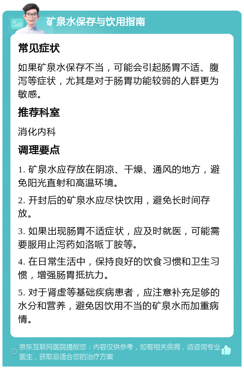 矿泉水保存与饮用指南 常见症状 如果矿泉水保存不当，可能会引起肠胃不适、腹泻等症状，尤其是对于肠胃功能较弱的人群更为敏感。 推荐科室 消化内科 调理要点 1. 矿泉水应存放在阴凉、干燥、通风的地方，避免阳光直射和高温环境。 2. 开封后的矿泉水应尽快饮用，避免长时间存放。 3. 如果出现肠胃不适症状，应及时就医，可能需要服用止泻药如洛哌丁胺等。 4. 在日常生活中，保持良好的饮食习惯和卫生习惯，增强肠胃抵抗力。 5. 对于肾虚等基础疾病患者，应注意补充足够的水分和营养，避免因饮用不当的矿泉水而加重病情。