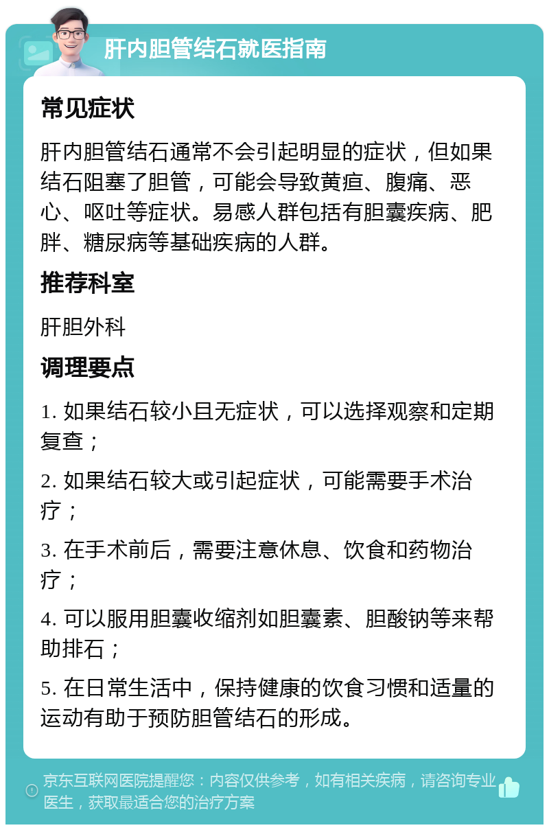 肝内胆管结石就医指南 常见症状 肝内胆管结石通常不会引起明显的症状，但如果结石阻塞了胆管，可能会导致黄疸、腹痛、恶心、呕吐等症状。易感人群包括有胆囊疾病、肥胖、糖尿病等基础疾病的人群。 推荐科室 肝胆外科 调理要点 1. 如果结石较小且无症状，可以选择观察和定期复查； 2. 如果结石较大或引起症状，可能需要手术治疗； 3. 在手术前后，需要注意休息、饮食和药物治疗； 4. 可以服用胆囊收缩剂如胆囊素、胆酸钠等来帮助排石； 5. 在日常生活中，保持健康的饮食习惯和适量的运动有助于预防胆管结石的形成。