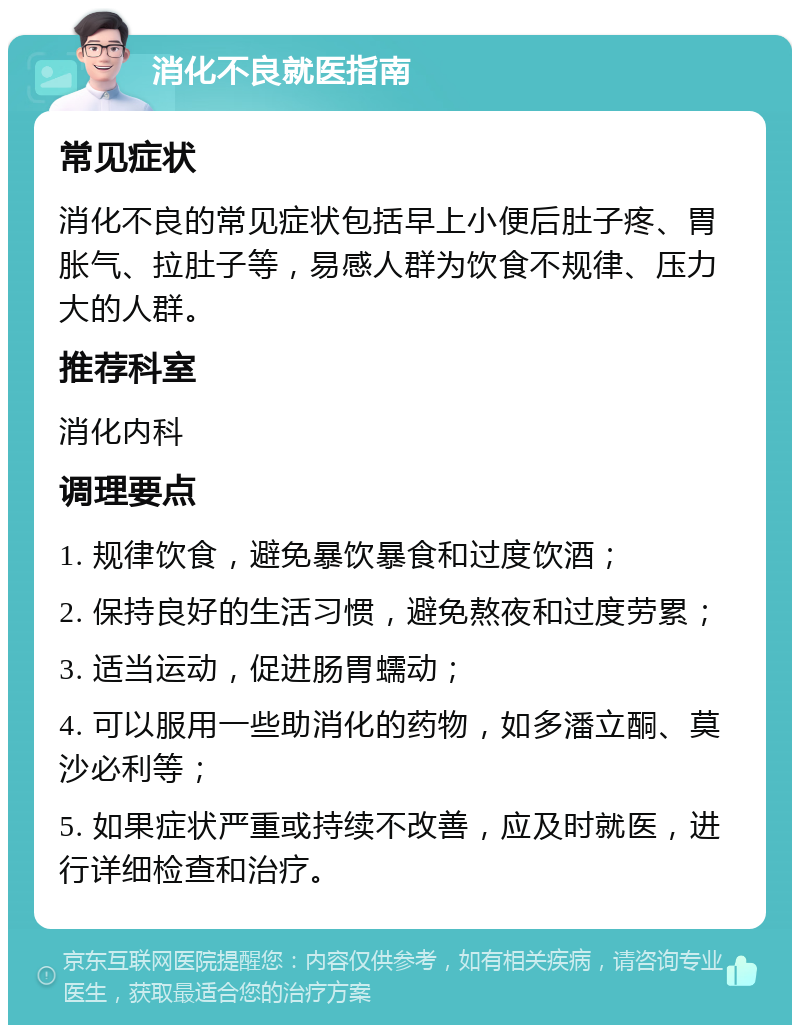 消化不良就医指南 常见症状 消化不良的常见症状包括早上小便后肚子疼、胃胀气、拉肚子等，易感人群为饮食不规律、压力大的人群。 推荐科室 消化内科 调理要点 1. 规律饮食，避免暴饮暴食和过度饮酒； 2. 保持良好的生活习惯，避免熬夜和过度劳累； 3. 适当运动，促进肠胃蠕动； 4. 可以服用一些助消化的药物，如多潘立酮、莫沙必利等； 5. 如果症状严重或持续不改善，应及时就医，进行详细检查和治疗。