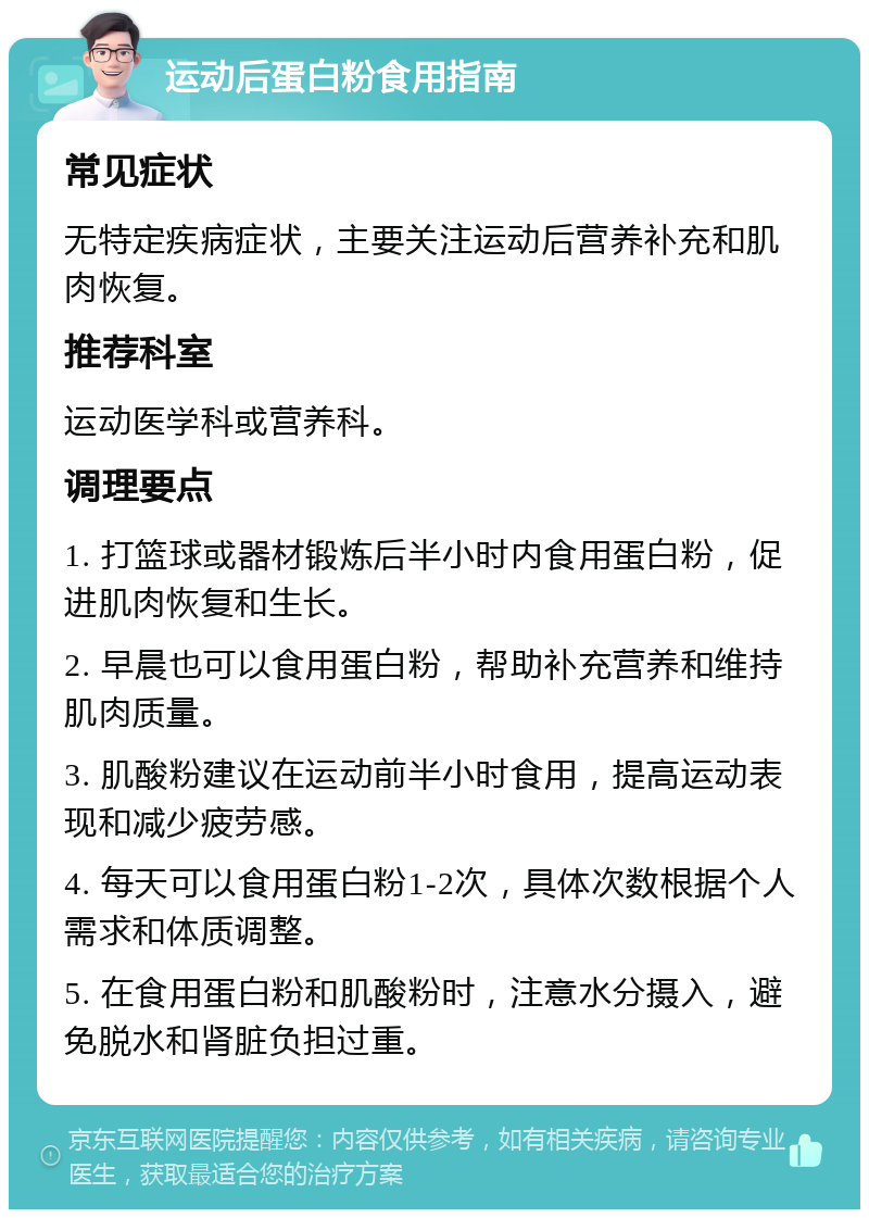 运动后蛋白粉食用指南 常见症状 无特定疾病症状，主要关注运动后营养补充和肌肉恢复。 推荐科室 运动医学科或营养科。 调理要点 1. 打篮球或器材锻炼后半小时内食用蛋白粉，促进肌肉恢复和生长。 2. 早晨也可以食用蛋白粉，帮助补充营养和维持肌肉质量。 3. 肌酸粉建议在运动前半小时食用，提高运动表现和减少疲劳感。 4. 每天可以食用蛋白粉1-2次，具体次数根据个人需求和体质调整。 5. 在食用蛋白粉和肌酸粉时，注意水分摄入，避免脱水和肾脏负担过重。