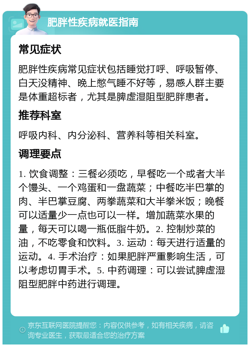 肥胖性疾病就医指南 常见症状 肥胖性疾病常见症状包括睡觉打呼、呼吸暂停、白天没精神、晚上憋气睡不好等，易感人群主要是体重超标者，尤其是脾虚湿阻型肥胖患者。 推荐科室 呼吸内科、内分泌科、营养科等相关科室。 调理要点 1. 饮食调整：三餐必须吃，早餐吃一个或者大半个馒头、一个鸡蛋和一盘蔬菜；中餐吃半巴掌的肉、半巴掌豆腐、两拳蔬菜和大半拳米饭；晚餐可以适量少一点也可以一样。增加蔬菜水果的量，每天可以喝一瓶低脂牛奶。2. 控制炒菜的油，不吃零食和饮料。3. 运动：每天进行适量的运动。4. 手术治疗：如果肥胖严重影响生活，可以考虑切胃手术。5. 中药调理：可以尝试脾虚湿阻型肥胖中药进行调理。