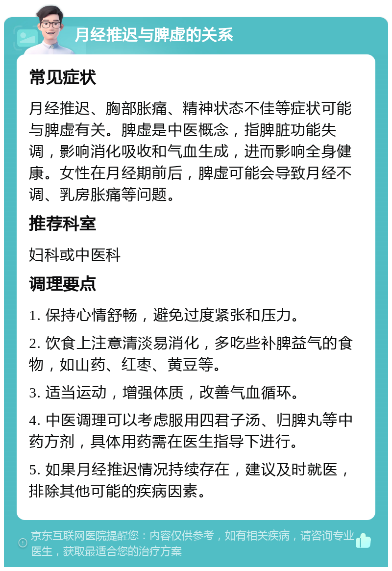 月经推迟与脾虚的关系 常见症状 月经推迟、胸部胀痛、精神状态不佳等症状可能与脾虚有关。脾虚是中医概念，指脾脏功能失调，影响消化吸收和气血生成，进而影响全身健康。女性在月经期前后，脾虚可能会导致月经不调、乳房胀痛等问题。 推荐科室 妇科或中医科 调理要点 1. 保持心情舒畅，避免过度紧张和压力。 2. 饮食上注意清淡易消化，多吃些补脾益气的食物，如山药、红枣、黄豆等。 3. 适当运动，增强体质，改善气血循环。 4. 中医调理可以考虑服用四君子汤、归脾丸等中药方剂，具体用药需在医生指导下进行。 5. 如果月经推迟情况持续存在，建议及时就医，排除其他可能的疾病因素。