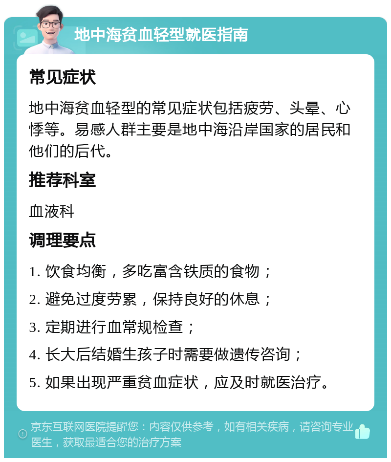 地中海贫血轻型就医指南 常见症状 地中海贫血轻型的常见症状包括疲劳、头晕、心悸等。易感人群主要是地中海沿岸国家的居民和他们的后代。 推荐科室 血液科 调理要点 1. 饮食均衡，多吃富含铁质的食物； 2. 避免过度劳累，保持良好的休息； 3. 定期进行血常规检查； 4. 长大后结婚生孩子时需要做遗传咨询； 5. 如果出现严重贫血症状，应及时就医治疗。