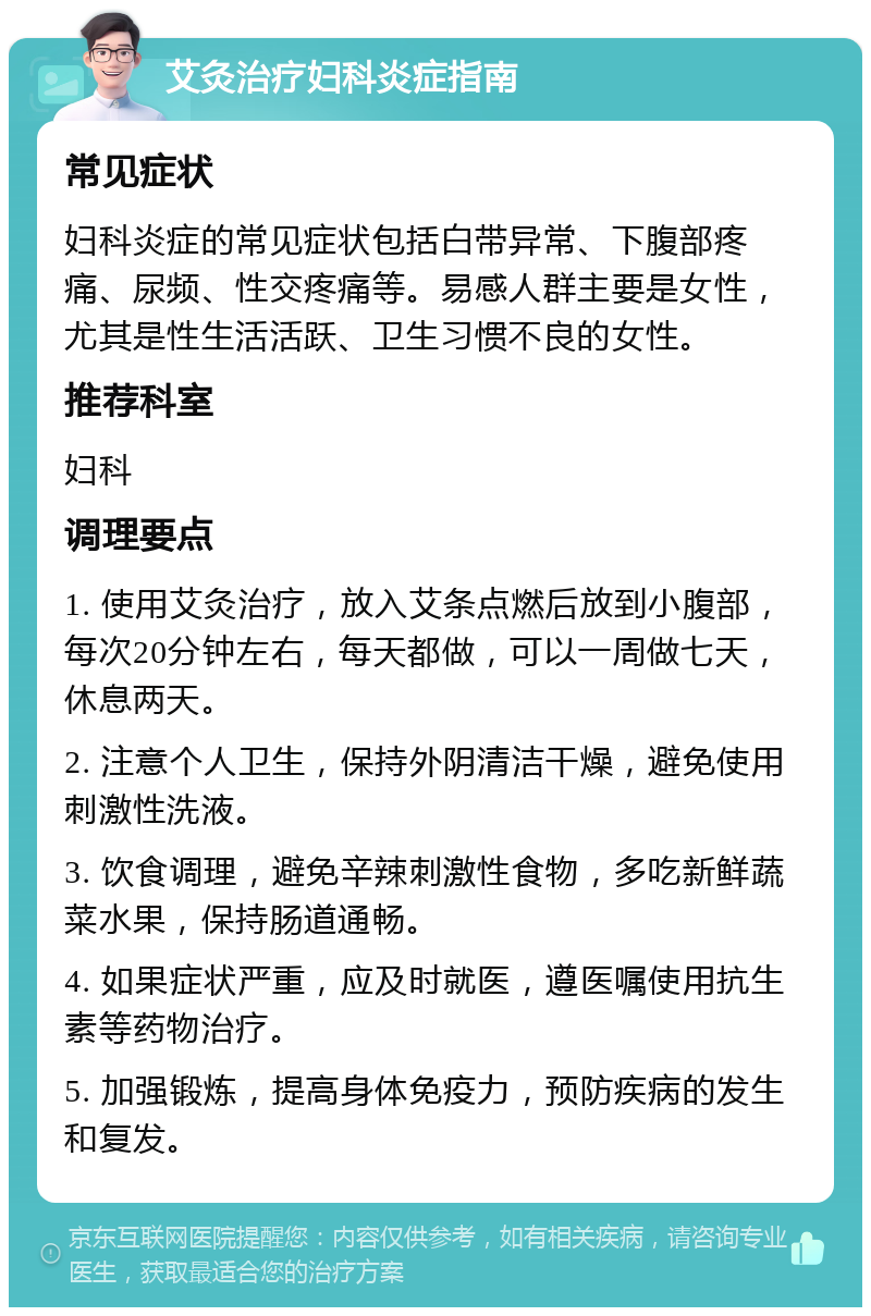 艾灸治疗妇科炎症指南 常见症状 妇科炎症的常见症状包括白带异常、下腹部疼痛、尿频、性交疼痛等。易感人群主要是女性，尤其是性生活活跃、卫生习惯不良的女性。 推荐科室 妇科 调理要点 1. 使用艾灸治疗，放入艾条点燃后放到小腹部，每次20分钟左右，每天都做，可以一周做七天，休息两天。 2. 注意个人卫生，保持外阴清洁干燥，避免使用刺激性洗液。 3. 饮食调理，避免辛辣刺激性食物，多吃新鲜蔬菜水果，保持肠道通畅。 4. 如果症状严重，应及时就医，遵医嘱使用抗生素等药物治疗。 5. 加强锻炼，提高身体免疫力，预防疾病的发生和复发。