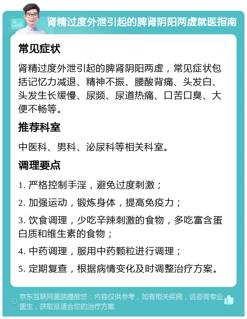 肾精过度外泄引起的脾肾阴阳两虚就医指南 常见症状 肾精过度外泄引起的脾肾阴阳两虚，常见症状包括记忆力减退、精神不振、腰酸背痛、头发白、头发生长缓慢、尿频、尿道热痛、口苦口臭、大便不畅等。 推荐科室 中医科、男科、泌尿科等相关科室。 调理要点 1. 严格控制手淫，避免过度刺激； 2. 加强运动，锻炼身体，提高免疫力； 3. 饮食调理，少吃辛辣刺激的食物，多吃富含蛋白质和维生素的食物； 4. 中药调理，服用中药颗粒进行调理； 5. 定期复查，根据病情变化及时调整治疗方案。