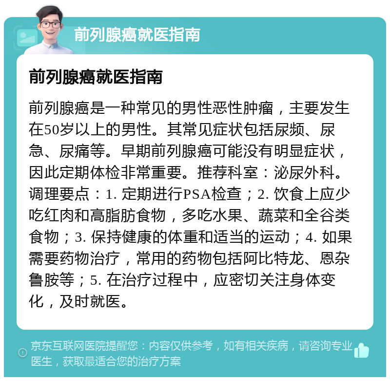 前列腺癌就医指南 前列腺癌就医指南 前列腺癌是一种常见的男性恶性肿瘤，主要发生在50岁以上的男性。其常见症状包括尿频、尿急、尿痛等。早期前列腺癌可能没有明显症状，因此定期体检非常重要。推荐科室：泌尿外科。调理要点：1. 定期进行PSA检查；2. 饮食上应少吃红肉和高脂肪食物，多吃水果、蔬菜和全谷类食物；3. 保持健康的体重和适当的运动；4. 如果需要药物治疗，常用的药物包括阿比特龙、恩杂鲁胺等；5. 在治疗过程中，应密切关注身体变化，及时就医。