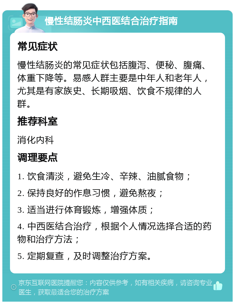 慢性结肠炎中西医结合治疗指南 常见症状 慢性结肠炎的常见症状包括腹泻、便秘、腹痛、体重下降等。易感人群主要是中年人和老年人，尤其是有家族史、长期吸烟、饮食不规律的人群。 推荐科室 消化内科 调理要点 1. 饮食清淡，避免生冷、辛辣、油腻食物； 2. 保持良好的作息习惯，避免熬夜； 3. 适当进行体育锻炼，增强体质； 4. 中西医结合治疗，根据个人情况选择合适的药物和治疗方法； 5. 定期复查，及时调整治疗方案。