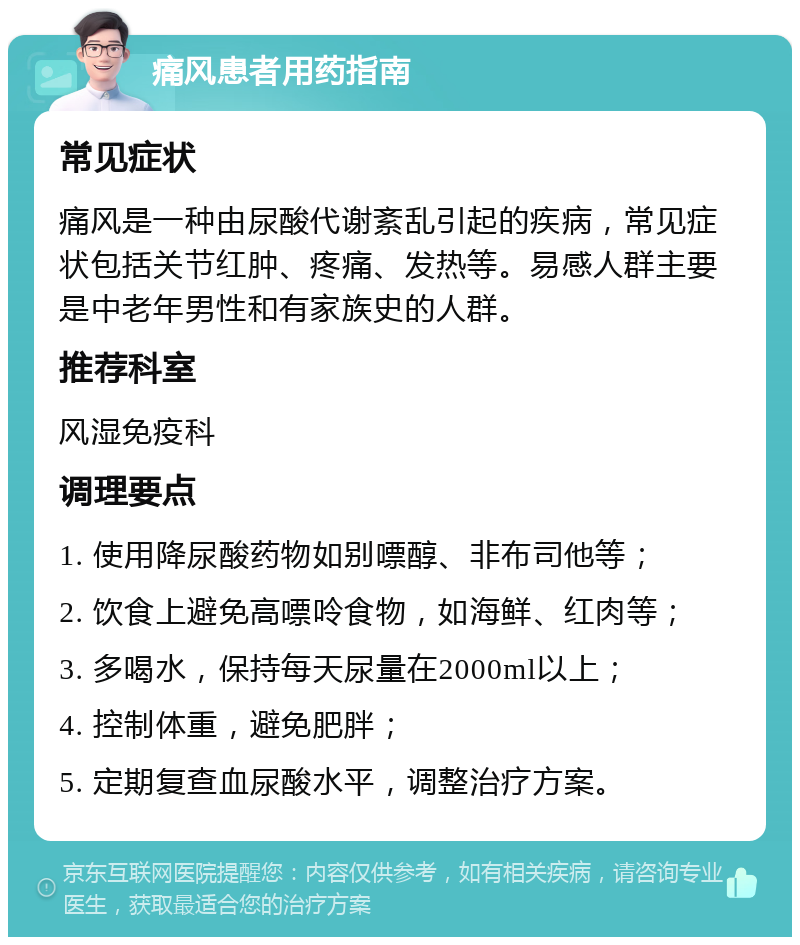 痛风患者用药指南 常见症状 痛风是一种由尿酸代谢紊乱引起的疾病，常见症状包括关节红肿、疼痛、发热等。易感人群主要是中老年男性和有家族史的人群。 推荐科室 风湿免疫科 调理要点 1. 使用降尿酸药物如别嘌醇、非布司他等； 2. 饮食上避免高嘌呤食物，如海鲜、红肉等； 3. 多喝水，保持每天尿量在2000ml以上； 4. 控制体重，避免肥胖； 5. 定期复查血尿酸水平，调整治疗方案。