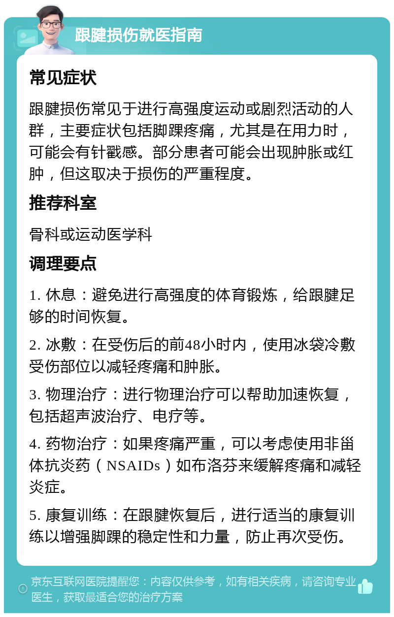 跟腱损伤就医指南 常见症状 跟腱损伤常见于进行高强度运动或剧烈活动的人群，主要症状包括脚踝疼痛，尤其是在用力时，可能会有针戳感。部分患者可能会出现肿胀或红肿，但这取决于损伤的严重程度。 推荐科室 骨科或运动医学科 调理要点 1. 休息：避免进行高强度的体育锻炼，给跟腱足够的时间恢复。 2. 冰敷：在受伤后的前48小时内，使用冰袋冷敷受伤部位以减轻疼痛和肿胀。 3. 物理治疗：进行物理治疗可以帮助加速恢复，包括超声波治疗、电疗等。 4. 药物治疗：如果疼痛严重，可以考虑使用非甾体抗炎药（NSAIDs）如布洛芬来缓解疼痛和减轻炎症。 5. 康复训练：在跟腱恢复后，进行适当的康复训练以增强脚踝的稳定性和力量，防止再次受伤。