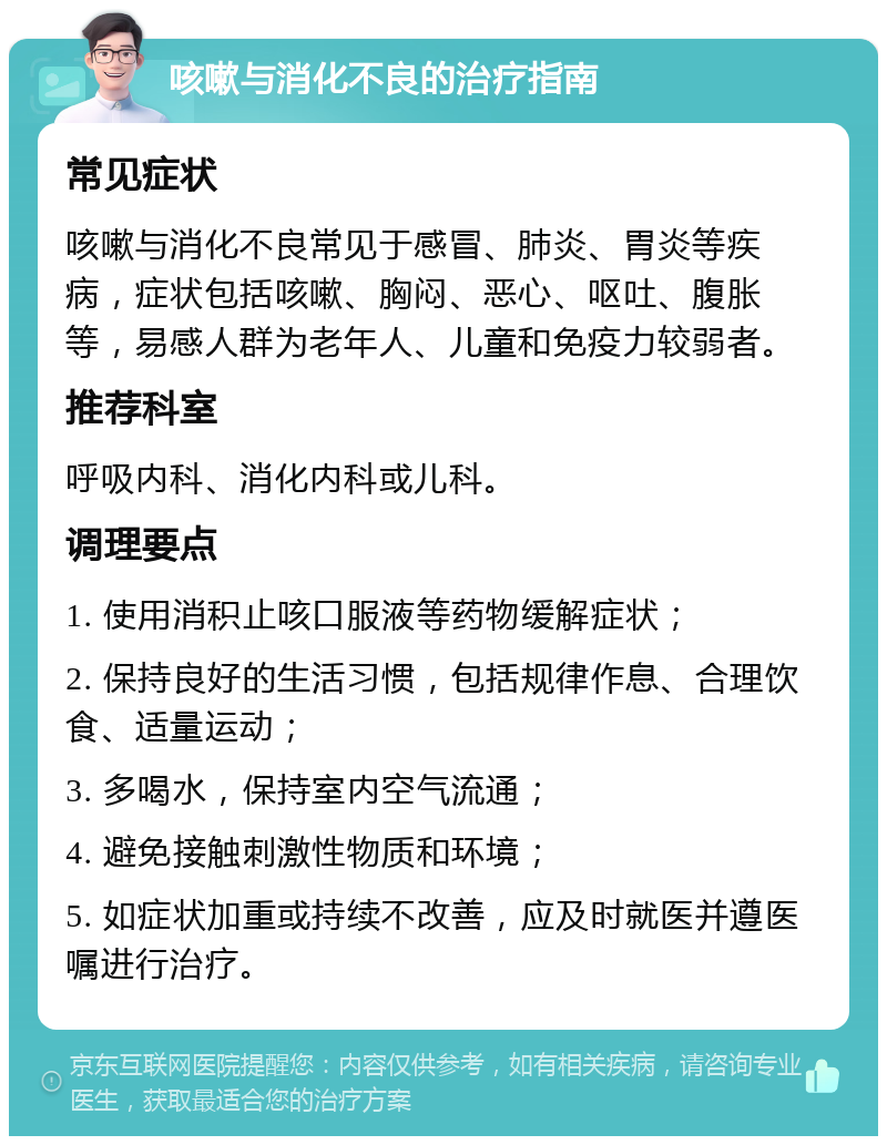 咳嗽与消化不良的治疗指南 常见症状 咳嗽与消化不良常见于感冒、肺炎、胃炎等疾病，症状包括咳嗽、胸闷、恶心、呕吐、腹胀等，易感人群为老年人、儿童和免疫力较弱者。 推荐科室 呼吸内科、消化内科或儿科。 调理要点 1. 使用消积止咳口服液等药物缓解症状； 2. 保持良好的生活习惯，包括规律作息、合理饮食、适量运动； 3. 多喝水，保持室内空气流通； 4. 避免接触刺激性物质和环境； 5. 如症状加重或持续不改善，应及时就医并遵医嘱进行治疗。