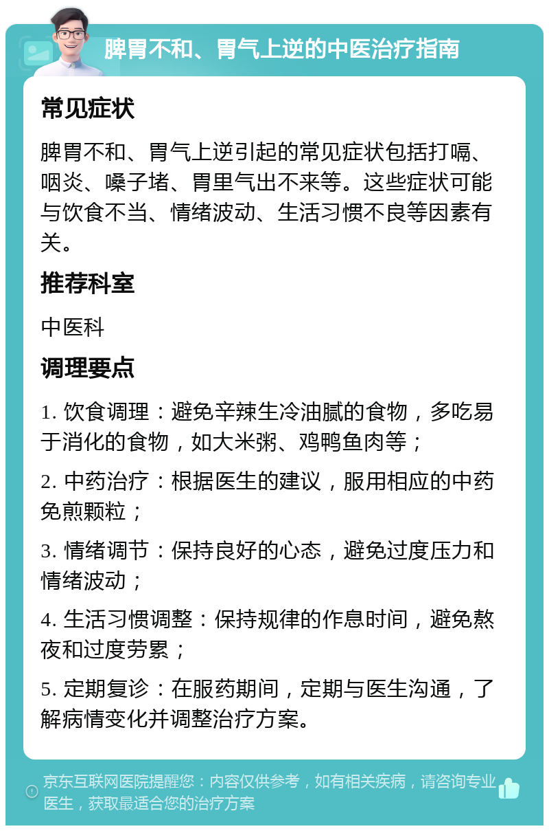 脾胃不和、胃气上逆的中医治疗指南 常见症状 脾胃不和、胃气上逆引起的常见症状包括打嗝、咽炎、嗓子堵、胃里气出不来等。这些症状可能与饮食不当、情绪波动、生活习惯不良等因素有关。 推荐科室 中医科 调理要点 1. 饮食调理：避免辛辣生冷油腻的食物，多吃易于消化的食物，如大米粥、鸡鸭鱼肉等； 2. 中药治疗：根据医生的建议，服用相应的中药免煎颗粒； 3. 情绪调节：保持良好的心态，避免过度压力和情绪波动； 4. 生活习惯调整：保持规律的作息时间，避免熬夜和过度劳累； 5. 定期复诊：在服药期间，定期与医生沟通，了解病情变化并调整治疗方案。