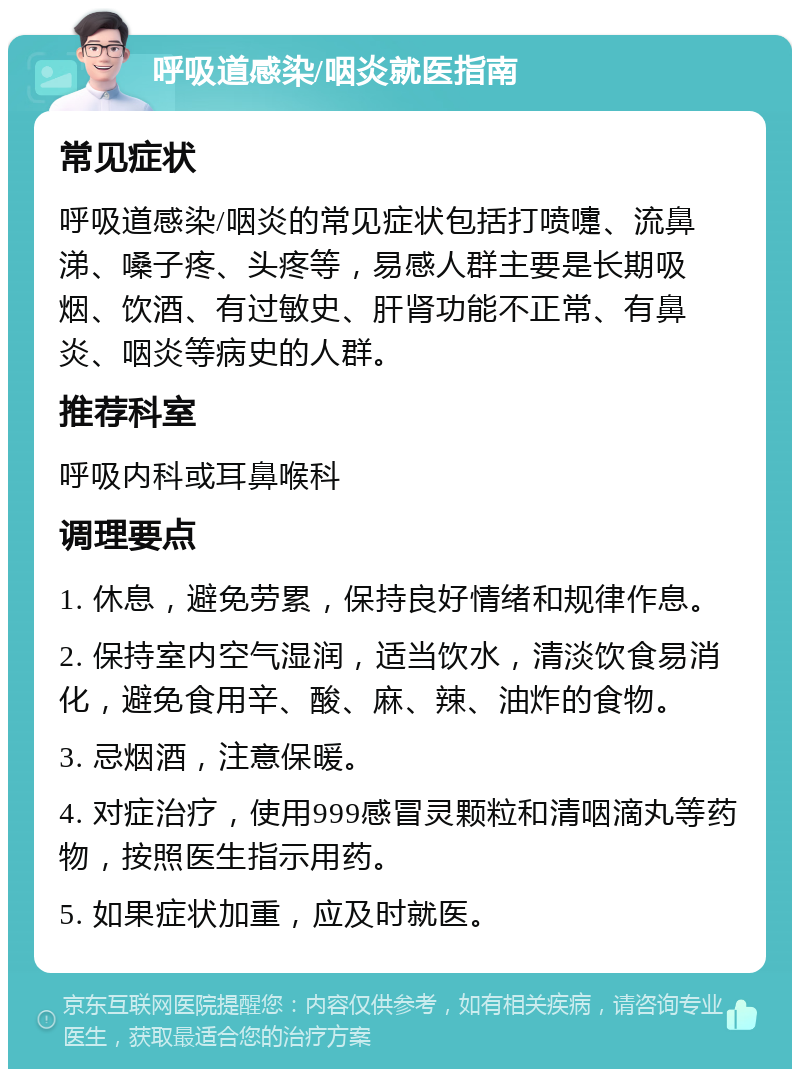 呼吸道感染/咽炎就医指南 常见症状 呼吸道感染/咽炎的常见症状包括打喷嚏、流鼻涕、嗓子疼、头疼等，易感人群主要是长期吸烟、饮酒、有过敏史、肝肾功能不正常、有鼻炎、咽炎等病史的人群。 推荐科室 呼吸内科或耳鼻喉科 调理要点 1. 休息，避免劳累，保持良好情绪和规律作息。 2. 保持室内空气湿润，适当饮水，清淡饮食易消化，避免食用辛、酸、麻、辣、油炸的食物。 3. 忌烟酒，注意保暖。 4. 对症治疗，使用999感冒灵颗粒和清咽滴丸等药物，按照医生指示用药。 5. 如果症状加重，应及时就医。