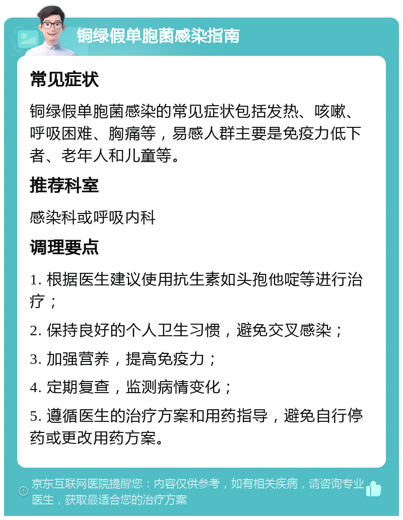 铜绿假单胞菌感染指南 常见症状 铜绿假单胞菌感染的常见症状包括发热、咳嗽、呼吸困难、胸痛等，易感人群主要是免疫力低下者、老年人和儿童等。 推荐科室 感染科或呼吸内科 调理要点 1. 根据医生建议使用抗生素如头孢他啶等进行治疗； 2. 保持良好的个人卫生习惯，避免交叉感染； 3. 加强营养，提高免疫力； 4. 定期复查，监测病情变化； 5. 遵循医生的治疗方案和用药指导，避免自行停药或更改用药方案。