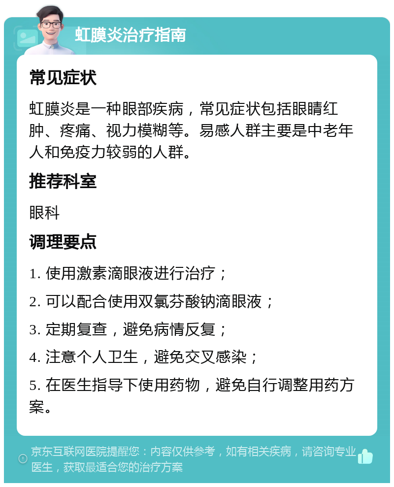 虹膜炎治疗指南 常见症状 虹膜炎是一种眼部疾病，常见症状包括眼睛红肿、疼痛、视力模糊等。易感人群主要是中老年人和免疫力较弱的人群。 推荐科室 眼科 调理要点 1. 使用激素滴眼液进行治疗； 2. 可以配合使用双氯芬酸钠滴眼液； 3. 定期复查，避免病情反复； 4. 注意个人卫生，避免交叉感染； 5. 在医生指导下使用药物，避免自行调整用药方案。