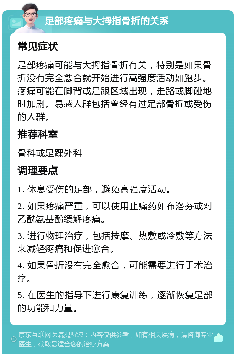 足部疼痛与大拇指骨折的关系 常见症状 足部疼痛可能与大拇指骨折有关，特别是如果骨折没有完全愈合就开始进行高强度活动如跑步。疼痛可能在脚背或足跟区域出现，走路或脚碰地时加剧。易感人群包括曾经有过足部骨折或受伤的人群。 推荐科室 骨科或足踝外科 调理要点 1. 休息受伤的足部，避免高强度活动。 2. 如果疼痛严重，可以使用止痛药如布洛芬或对乙酰氨基酚缓解疼痛。 3. 进行物理治疗，包括按摩、热敷或冷敷等方法来减轻疼痛和促进愈合。 4. 如果骨折没有完全愈合，可能需要进行手术治疗。 5. 在医生的指导下进行康复训练，逐渐恢复足部的功能和力量。