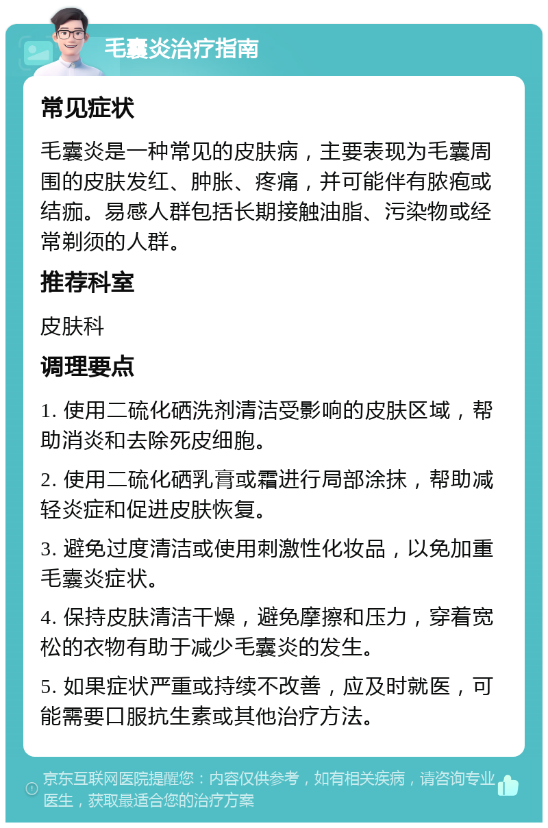 毛囊炎治疗指南 常见症状 毛囊炎是一种常见的皮肤病，主要表现为毛囊周围的皮肤发红、肿胀、疼痛，并可能伴有脓疱或结痂。易感人群包括长期接触油脂、污染物或经常剃须的人群。 推荐科室 皮肤科 调理要点 1. 使用二硫化硒洗剂清洁受影响的皮肤区域，帮助消炎和去除死皮细胞。 2. 使用二硫化硒乳膏或霜进行局部涂抹，帮助减轻炎症和促进皮肤恢复。 3. 避免过度清洁或使用刺激性化妆品，以免加重毛囊炎症状。 4. 保持皮肤清洁干燥，避免摩擦和压力，穿着宽松的衣物有助于减少毛囊炎的发生。 5. 如果症状严重或持续不改善，应及时就医，可能需要口服抗生素或其他治疗方法。