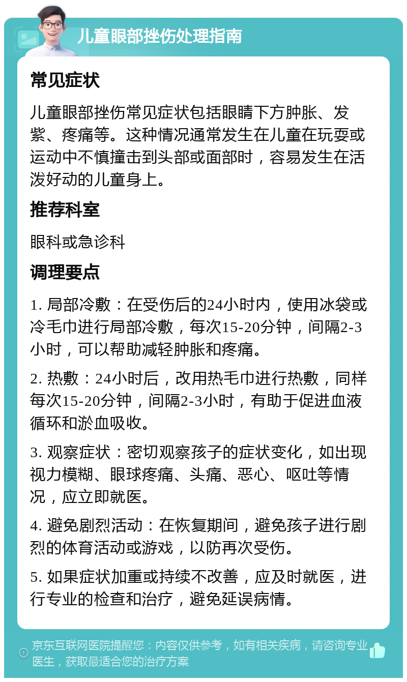 儿童眼部挫伤处理指南 常见症状 儿童眼部挫伤常见症状包括眼睛下方肿胀、发紫、疼痛等。这种情况通常发生在儿童在玩耍或运动中不慎撞击到头部或面部时，容易发生在活泼好动的儿童身上。 推荐科室 眼科或急诊科 调理要点 1. 局部冷敷：在受伤后的24小时内，使用冰袋或冷毛巾进行局部冷敷，每次15-20分钟，间隔2-3小时，可以帮助减轻肿胀和疼痛。 2. 热敷：24小时后，改用热毛巾进行热敷，同样每次15-20分钟，间隔2-3小时，有助于促进血液循环和淤血吸收。 3. 观察症状：密切观察孩子的症状变化，如出现视力模糊、眼球疼痛、头痛、恶心、呕吐等情况，应立即就医。 4. 避免剧烈活动：在恢复期间，避免孩子进行剧烈的体育活动或游戏，以防再次受伤。 5. 如果症状加重或持续不改善，应及时就医，进行专业的检查和治疗，避免延误病情。