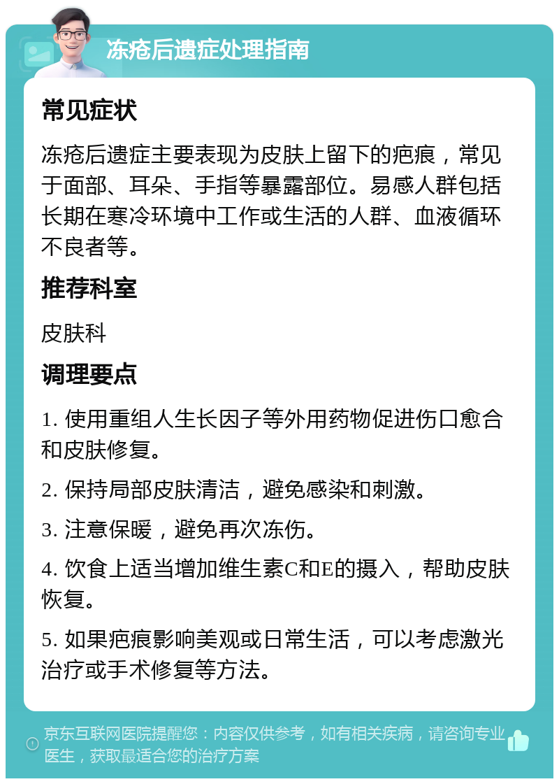 冻疮后遗症处理指南 常见症状 冻疮后遗症主要表现为皮肤上留下的疤痕，常见于面部、耳朵、手指等暴露部位。易感人群包括长期在寒冷环境中工作或生活的人群、血液循环不良者等。 推荐科室 皮肤科 调理要点 1. 使用重组人生长因子等外用药物促进伤口愈合和皮肤修复。 2. 保持局部皮肤清洁，避免感染和刺激。 3. 注意保暖，避免再次冻伤。 4. 饮食上适当增加维生素C和E的摄入，帮助皮肤恢复。 5. 如果疤痕影响美观或日常生活，可以考虑激光治疗或手术修复等方法。