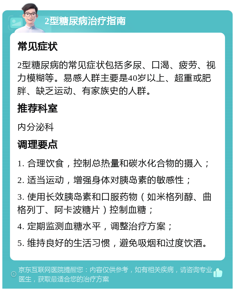 2型糖尿病治疗指南 常见症状 2型糖尿病的常见症状包括多尿、口渴、疲劳、视力模糊等。易感人群主要是40岁以上、超重或肥胖、缺乏运动、有家族史的人群。 推荐科室 内分泌科 调理要点 1. 合理饮食，控制总热量和碳水化合物的摄入； 2. 适当运动，增强身体对胰岛素的敏感性； 3. 使用长效胰岛素和口服药物（如米格列醇、曲格列丁、阿卡波糖片）控制血糖； 4. 定期监测血糖水平，调整治疗方案； 5. 维持良好的生活习惯，避免吸烟和过度饮酒。