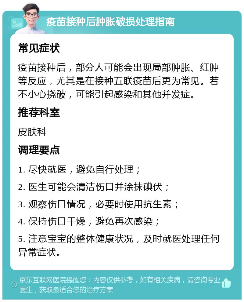 疫苗接种后肿胀破损处理指南 常见症状 疫苗接种后，部分人可能会出现局部肿胀、红肿等反应，尤其是在接种五联疫苗后更为常见。若不小心挠破，可能引起感染和其他并发症。 推荐科室 皮肤科 调理要点 1. 尽快就医，避免自行处理； 2. 医生可能会清洁伤口并涂抹碘伏； 3. 观察伤口情况，必要时使用抗生素； 4. 保持伤口干燥，避免再次感染； 5. 注意宝宝的整体健康状况，及时就医处理任何异常症状。